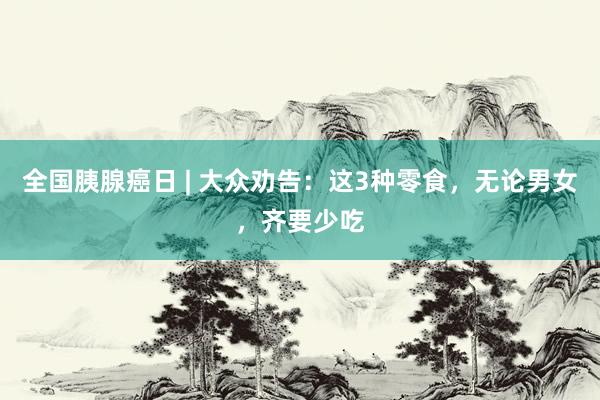 全国胰腺癌日 | 大众劝告：这3种零食，无论男女，齐要少吃