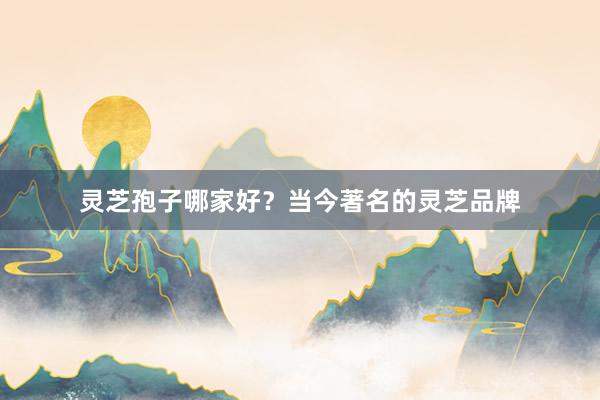 灵芝孢子哪家好？当今著名的灵芝品牌