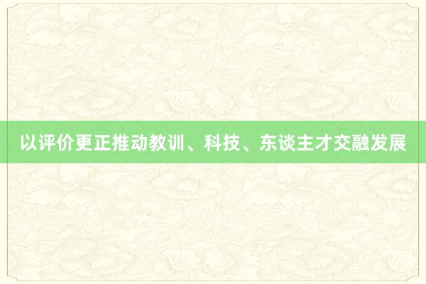 以评价更正推动教训、科技、东谈主才交融发展