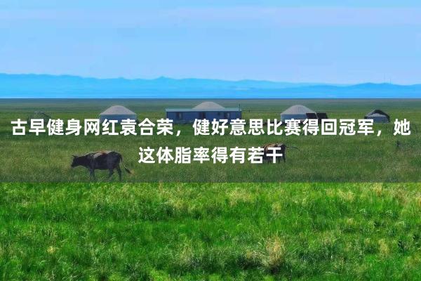 古早健身网红袁合荣，健好意思比赛得回冠军，她这体脂率得有若干