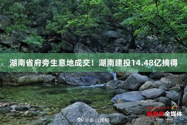 湖南省府旁生意地成交！湖南建投14.48亿摘得