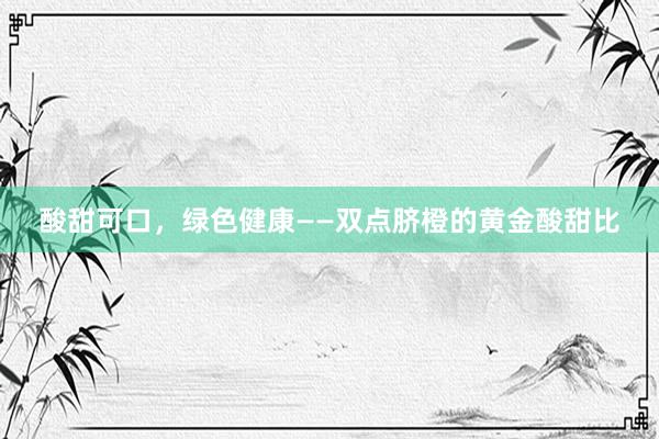 酸甜可口，绿色健康——双点脐橙的黄金酸甜比