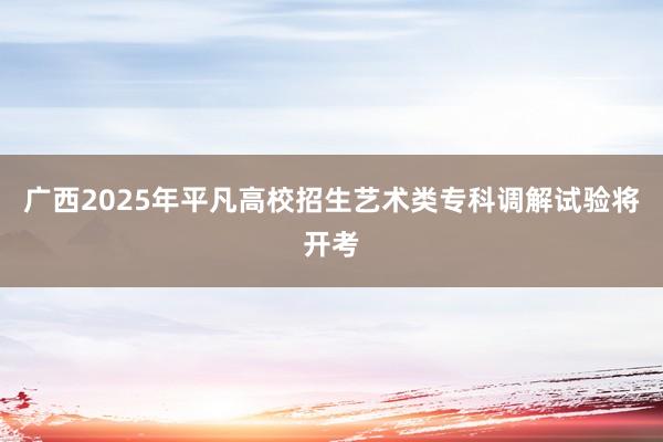 广西2025年平凡高校招生艺术类专科调解试验将开考