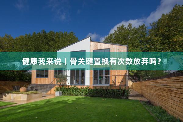 健康我来说丨骨关键置换有次数放弃吗？