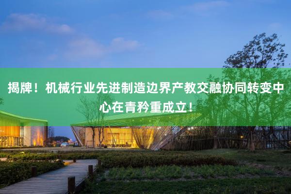揭牌！机械行业先进制造边界产教交融协同转变中心在青矜重成立！