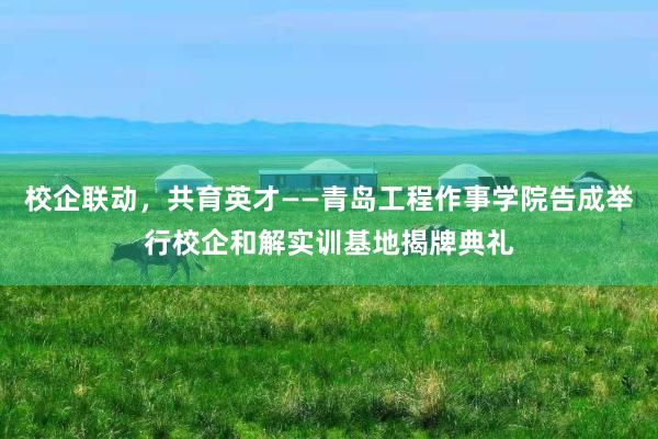 校企联动，共育英才——青岛工程作事学院告成举行校企和解实训基地揭牌典礼