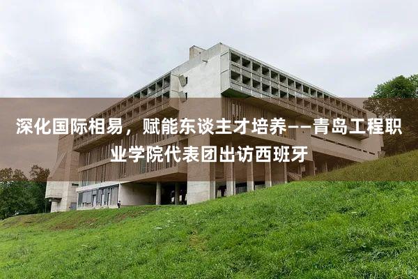 深化国际相易，赋能东谈主才培养——青岛工程职业学院代表团出访西班牙