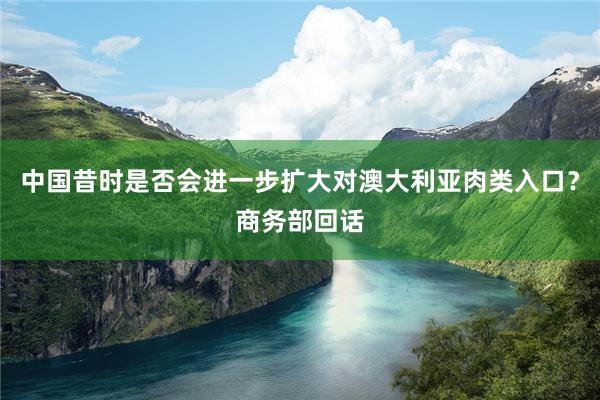 中国昔时是否会进一步扩大对澳大利亚肉类入口？商务部回话