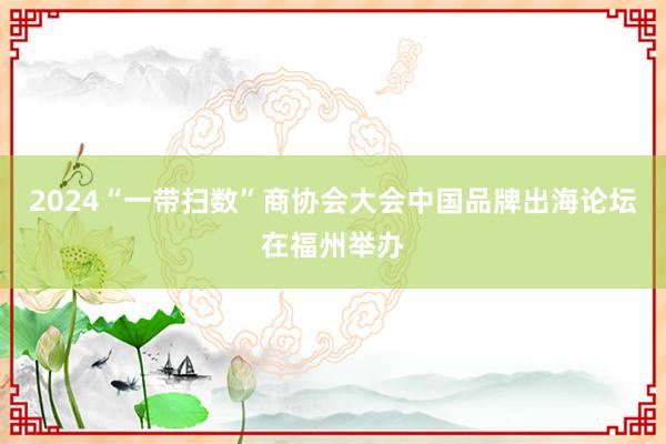 2024“一带扫数”商协会大会中国品牌出海论坛在福州举办
