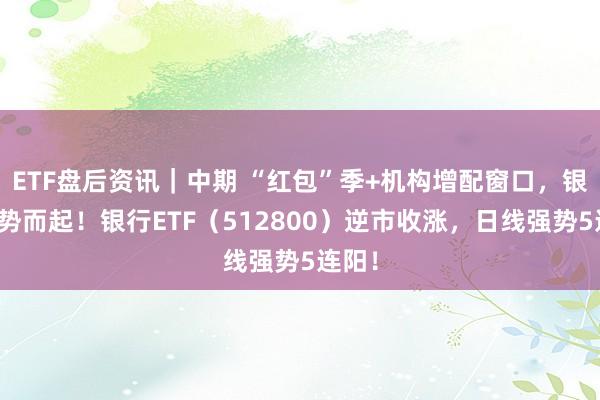 ETF盘后资讯｜中期 “红包”季+机构增配窗口，银行趁势而起！银行ETF（512800）逆市收涨，日线强势5连阳！