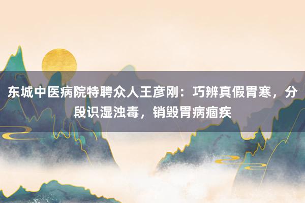 东城中医病院特聘众人王彦刚：巧辨真假胃寒，分段识湿浊毒，销毁胃病痼疾