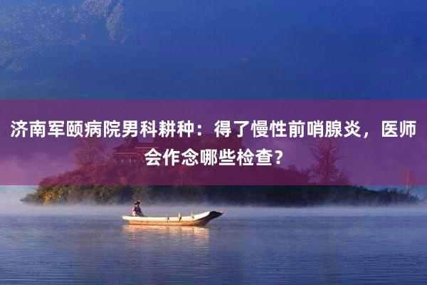 济南军颐病院男科耕种：得了慢性前哨腺炎，医师会作念哪些检查？