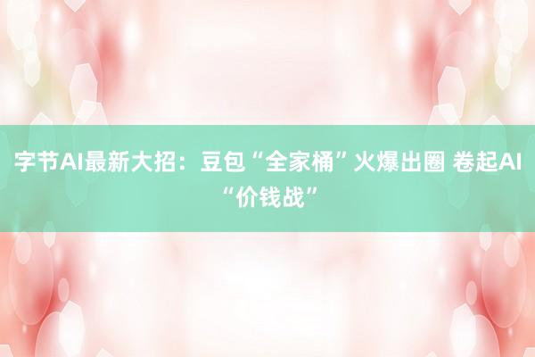 字节AI最新大招：豆包“全家桶”火爆出圈 卷起AI“价钱战”