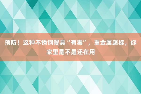预防！这种不锈钢餐具“有毒”，重金属超标，你家里是不是还在用